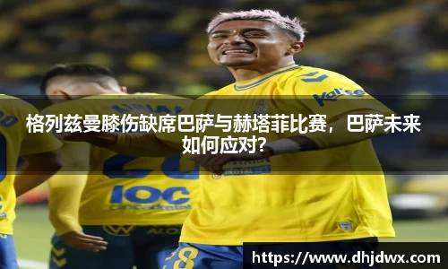 格列兹曼膝伤缺席巴萨与赫塔菲比赛，巴萨未来如何应对？